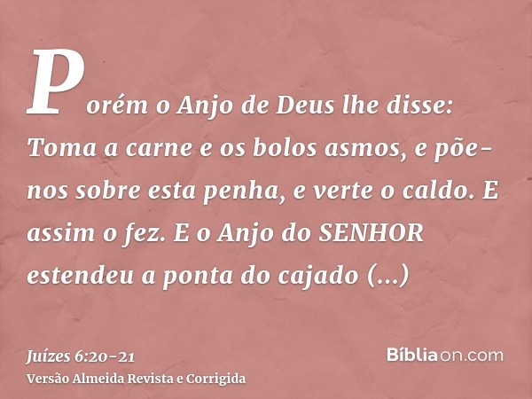 Porém o Anjo de Deus lhe disse: Toma a carne e os bolos asmos, e põe-nos sobre esta penha, e verte o caldo. E assim o fez.E o Anjo do SENHOR estendeu a ponta do