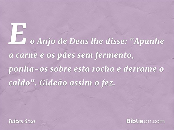 E o Anjo de Deus lhe disse: "Apanhe a carne e os pães sem fermento, ponha-os sobre esta rocha e derrame o caldo". Gideão assim o fez. -- Juízes 6:20