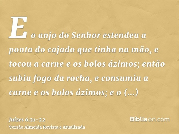 E o anjo do Senhor estendeu a ponta do cajado que tinha na mão, e tocou a carne e os bolos ázimos; então subiu fogo da rocha, e consumiu a carne e os bolos ázim