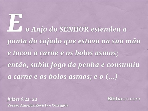 E o Anjo do SENHOR estendeu a ponta do cajado que estava na sua mão e tocou a carne e os bolos asmos; então, subiu fogo da penha e consumiu a carne e os bolos a