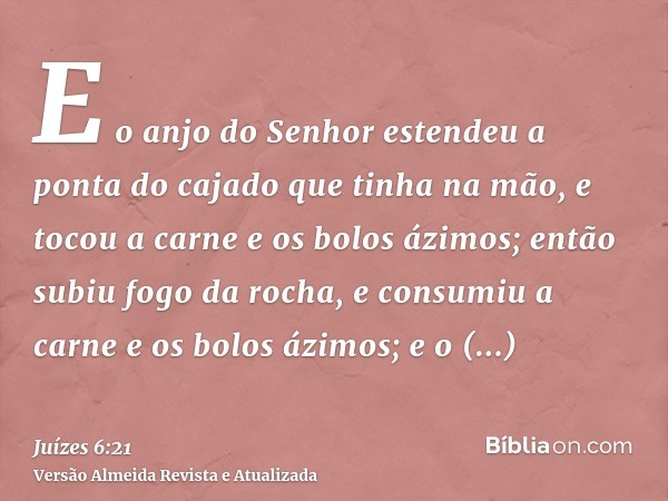 E o anjo do Senhor estendeu a ponta do cajado que tinha na mão, e tocou a carne e os bolos ázimos; então subiu fogo da rocha, e consumiu a carne e os bolos ázim