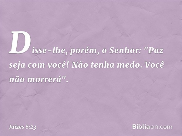 Disse-lhe, porém, o Senhor: "Paz seja com você! Não tenha medo. Você não morrerá". -- Juízes 6:23