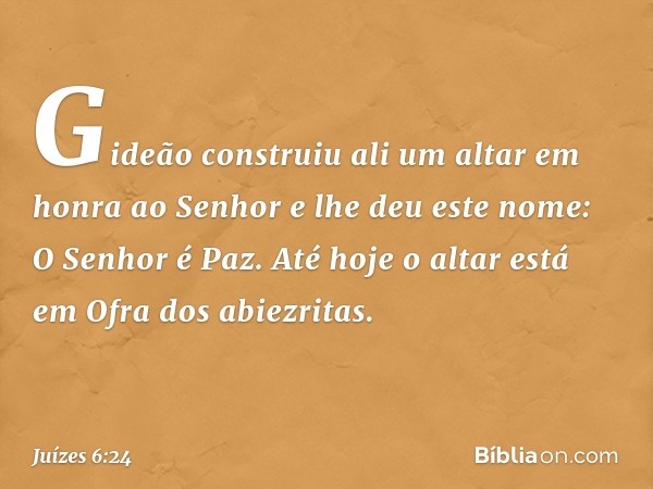 Gideão construiu ali um altar em honra ao Senhor e lhe deu este nome: O Senhor é Paz. Até hoje o altar está em Ofra dos abiezritas. -- Juízes 6:24