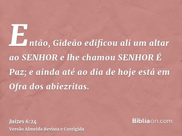 Então, Gideão edificou ali um altar ao SENHOR e lhe chamou SENHOR É Paz; e ainda até ao dia de hoje está em Ofra dos abiezritas.