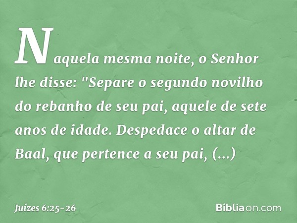 Naquela mesma noite, o Senhor lhe disse: "Separe o segundo novilho do rebanho de seu pai, aquele de sete anos de idade. Despedace o altar de Baal, que pertence