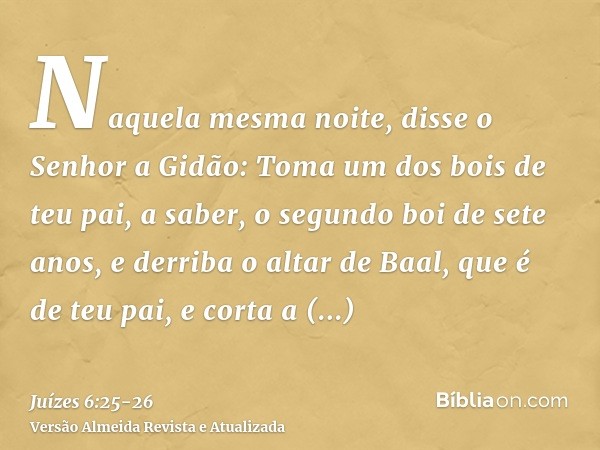 Naquela mesma noite, disse o Senhor a Gidão: Toma um dos bois de teu pai, a saber, o segundo boi de sete anos, e derriba o altar de Baal, que é de teu pai, e co