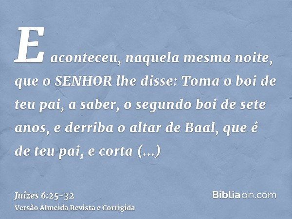 E aconteceu, naquela mesma noite, que o SENHOR lhe disse: Toma o boi de teu pai, a saber, o segundo boi de sete anos, e derriba o altar de Baal, que é de teu pa