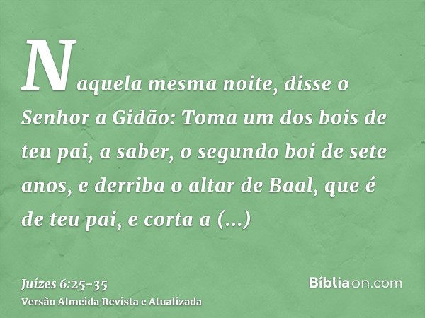 Naquela mesma noite, disse o Senhor a Gidão: Toma um dos bois de teu pai, a saber, o segundo boi de sete anos, e derriba o altar de Baal, que é de teu pai, e co