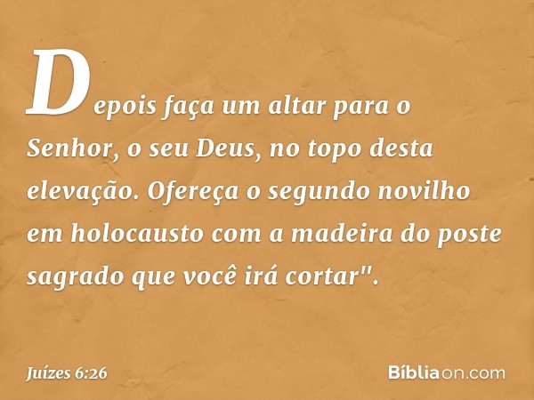 Depois faça um altar para o Senhor, o seu Deus, no topo desta elevação. Ofereça o segundo novilho em holocausto com a madeira do poste sagrado que você irá cort