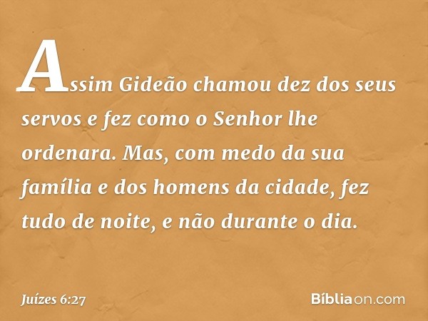 Assim Gideão chamou dez dos seus servos e fez como o Senhor lhe ordenara. Mas, com medo da sua família e dos homens da cidade, fez tudo de noite, e não durante 