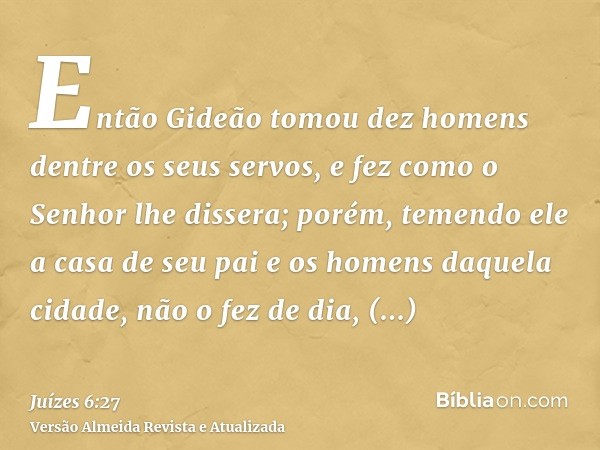 Então Gideão tomou dez homens dentre os seus servos, e fez como o Senhor lhe dissera; porém, temendo ele a casa de seu pai e os homens daquela cidade, não o fez