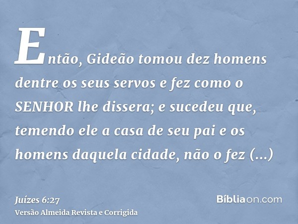 Então, Gideão tomou dez homens dentre os seus servos e fez como o SENHOR lhe dissera; e sucedeu que, temendo ele a casa de seu pai e os homens daquela cidade, n
