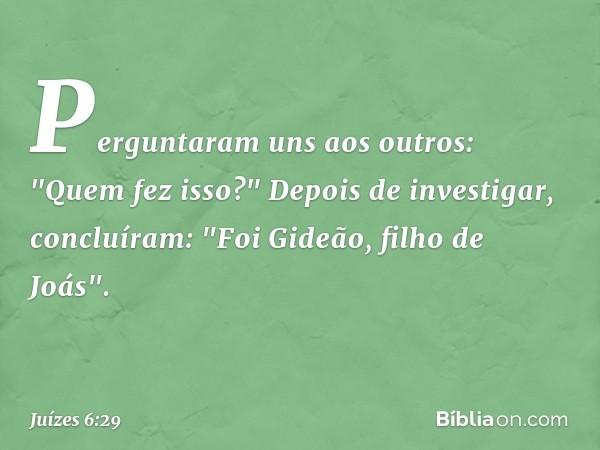 Perguntaram uns aos outros: "Quem fez isso?"
Depois de investigar, concluíram: "Foi Gideão, filho de Joás". -- Juízes 6:29