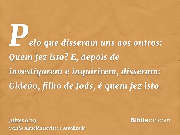 Pelo que disseram uns aos outros: Quem fez isto? E, depois de investigarem e inquirirem, disseram: Gideão, filho de Joás, é quem fez isto.