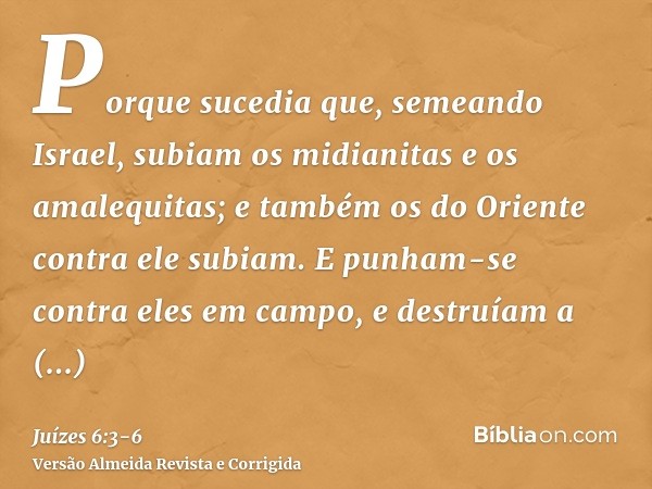 Porque sucedia que, semeando Israel, subiam os midianitas e os amalequitas; e também os do Oriente contra ele subiam.E punham-se contra eles em campo, e destruí