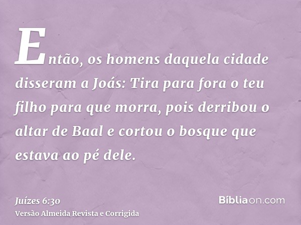 Então, os homens daquela cidade disseram a Joás: Tira para fora o teu filho para que morra, pois derribou o altar de Baal e cortou o bosque que estava ao pé del