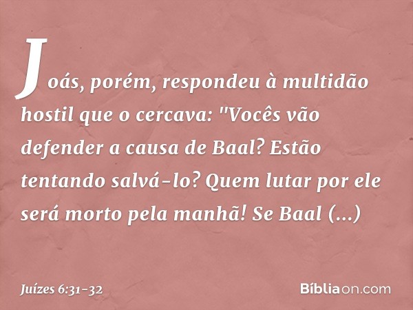 Joás, porém, respondeu à multidão hostil que o cercava: "Vocês vão defender a causa de Baal? Estão tentando salvá-lo? Quem lutar por ele será morto pela manhã! 