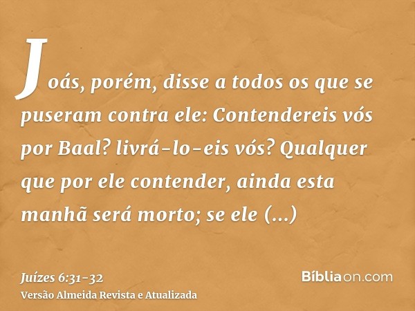 Joás, porém, disse a todos os que se puseram contra ele: Contendereis vós por Baal? livrá-lo-eis vós? Qualquer que por ele contender, ainda esta manhã será mort