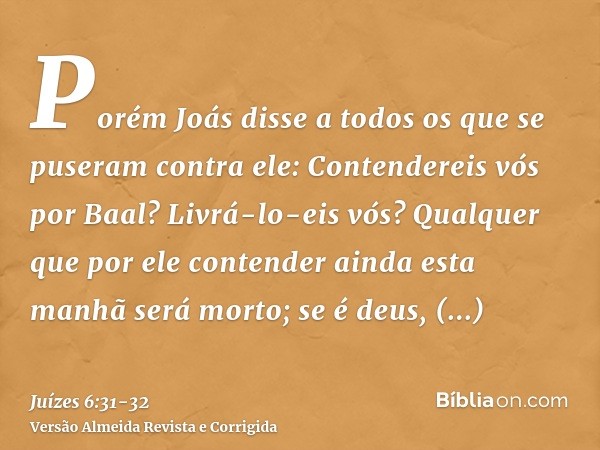 Porém Joás disse a todos os que se puseram contra ele: Contendereis vós por Baal? Livrá-lo-eis vós? Qualquer que por ele contender ainda esta manhã será morto; 