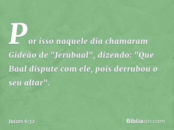 Por isso naquele dia chamaram Gideão de "Jerubaal", dizendo: "Que Baal dispute com ele, pois derrubou o seu altar". -- Juízes 6:32