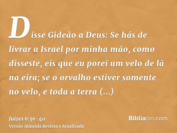 Disse Gideão a Deus: Se hás de livrar a Israel por minha mão, como disseste,eis que eu porei um velo de lã na eira; se o orvalho estiver somente no velo, e toda