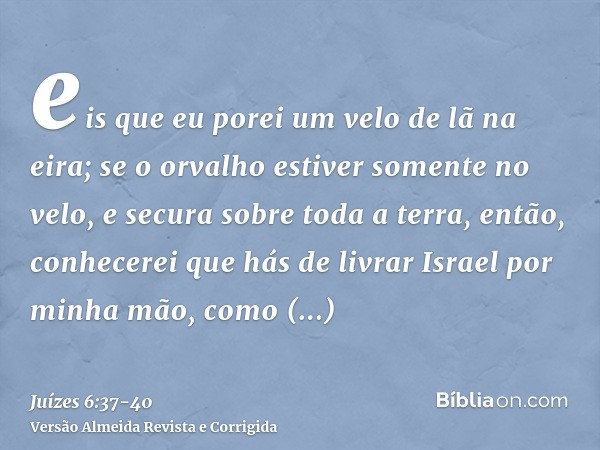 eis que eu porei um velo de lã na eira; se o orvalho estiver somente no velo, e secura sobre toda a terra, então, conhecerei que hás de livrar Israel por minha 