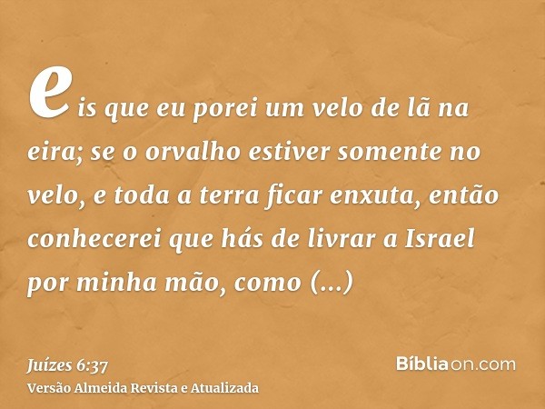 eis que eu porei um velo de lã na eira; se o orvalho estiver somente no velo, e toda a terra ficar enxuta, então conhecerei que hás de livrar a Israel por minha