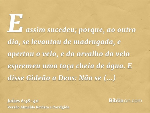 E assim sucedeu; porque, ao outro dia, se levantou de madrugada, e apertou o velo, e do orvalho do velo espremeu uma taça cheia de água.E disse Gideão a Deus: N