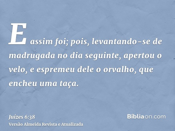 E assim foi; pois, levantando-se de madrugada no dia seguinte, apertou o velo, e espremeu dele o orvalho, que encheu uma taça.