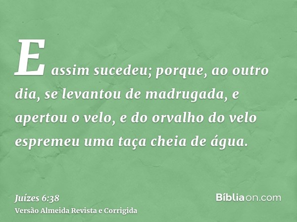 E assim sucedeu; porque, ao outro dia, se levantou de madrugada, e apertou o velo, e do orvalho do velo espremeu uma taça cheia de água.