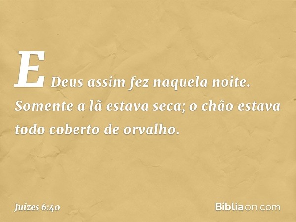 E Deus assim fez naquela noite. Somente a lã estava seca; o chão estava todo coberto de orvalho. -- Juízes 6:40