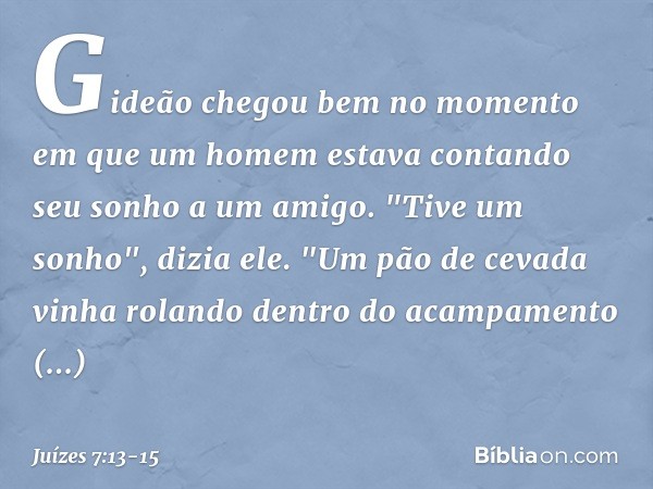 Gideão chegou bem no momento em que um homem estava contando seu sonho a um amigo. "Tive um sonho", dizia ele. "Um pão de cevada vinha rolando dentro do acampam