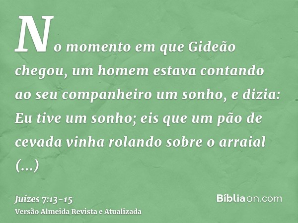 No momento em que Gideão chegou, um homem estava contando ao seu companheiro um sonho, e dizia: Eu tive um sonho; eis que um pão de cevada vinha rolando sobre o