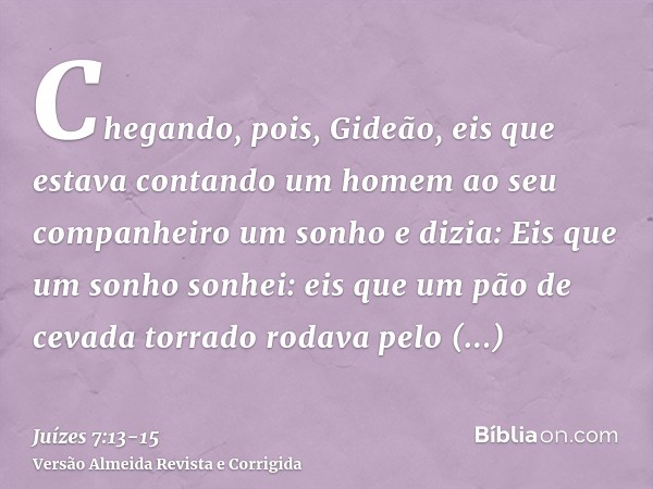 Chegando, pois, Gideão, eis que estava contando um homem ao seu companheiro um sonho e dizia: Eis que um sonho sonhei: eis que um pão de cevada torrado rodava p