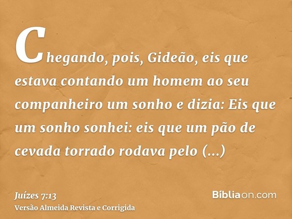 Chegando, pois, Gideão, eis que estava contando um homem ao seu companheiro um sonho e dizia: Eis que um sonho sonhei: eis que um pão de cevada torrado rodava p