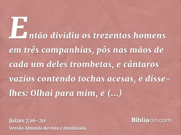 Então dividiu os trezentos homens em três companhias, pôs nas mãos de cada um deles trombetas, e cântaros vazios contendo tochas acesas,e disse-lhes: Olhai para