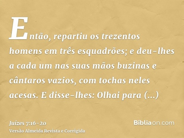 Então, repartiu os trezentos homens em três esquadrões; e deu-lhes a cada um nas suas mãos buzinas e cântaros vazios, com tochas neles acesas.E disse-lhes: Olha