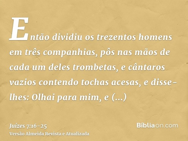 Então dividiu os trezentos homens em três companhias, pôs nas mãos de cada um deles trombetas, e cântaros vazios contendo tochas acesas,e disse-lhes: Olhai para