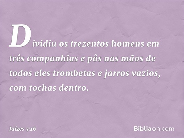 Dividiu os trezentos homens em três companhias e pôs nas mãos de todos eles trombetas e jarros vazios, com tochas dentro. -- Juízes 7:16