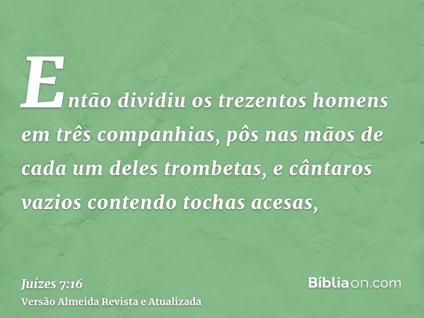 Então dividiu os trezentos homens em três companhias, pôs nas mãos de cada um deles trombetas, e cântaros vazios contendo tochas acesas,