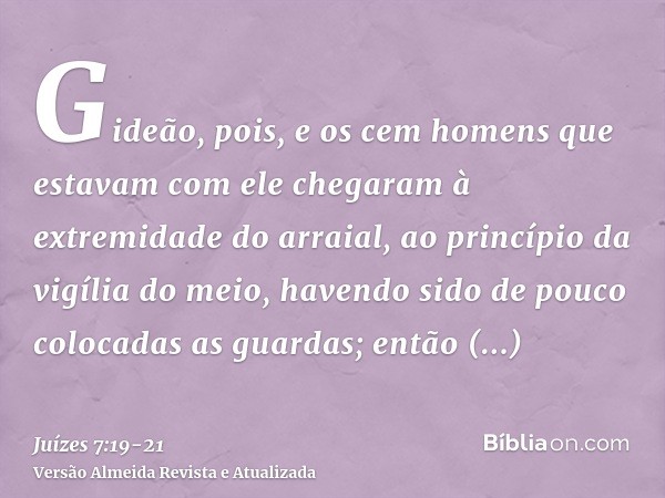 Gideão, pois, e os cem homens que estavam com ele chegaram à extremidade do arraial, ao princípio da vigília do meio, havendo sido de pouco colocadas as guardas