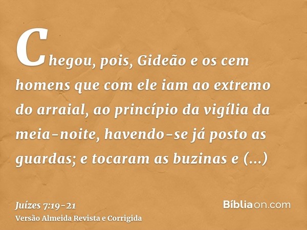 Chegou, pois, Gideão e os cem homens que com ele iam ao extremo do arraial, ao princípio da vigília da meia-noite, havendo-se já posto as guardas; e tocaram as 