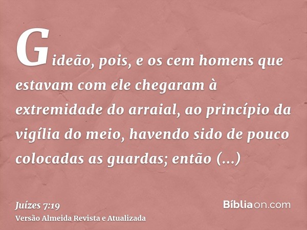 Gideão, pois, e os cem homens que estavam com ele chegaram à extremidade do arraial, ao princípio da vigília do meio, havendo sido de pouco colocadas as guardas