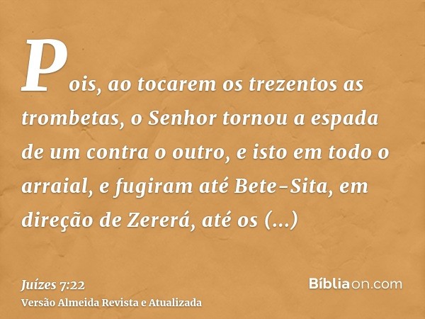 Pois, ao tocarem os trezentos as trombetas, o Senhor tornou a espada de um contra o outro, e isto em todo o arraial, e fugiram até Bete-Sita, em direção de Zere