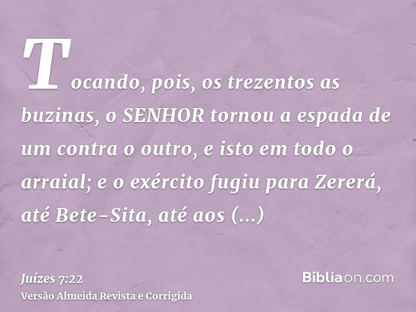 Tocando, pois, os trezentos as buzinas, o SENHOR tornou a espada de um contra o outro, e isto em todo o arraial; e o exército fugiu para Zererá, até Bete-Sita, 