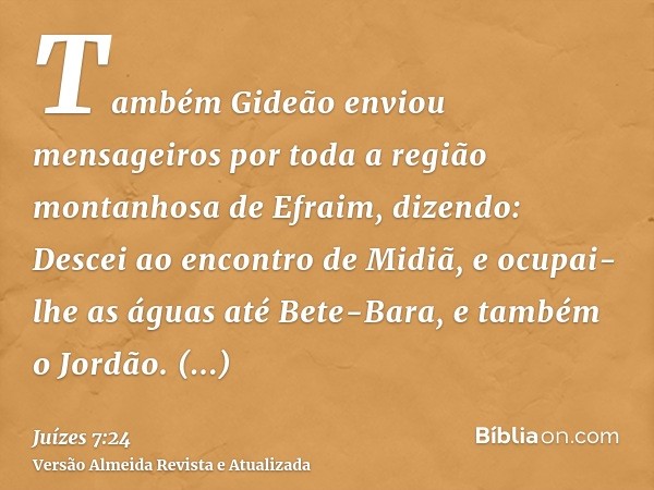 Também Gideão enviou mensageiros por toda a região montanhosa de Efraim, dizendo: Descei ao encontro de Midiã, e ocupai-lhe as águas até Bete-Bara, e também o J