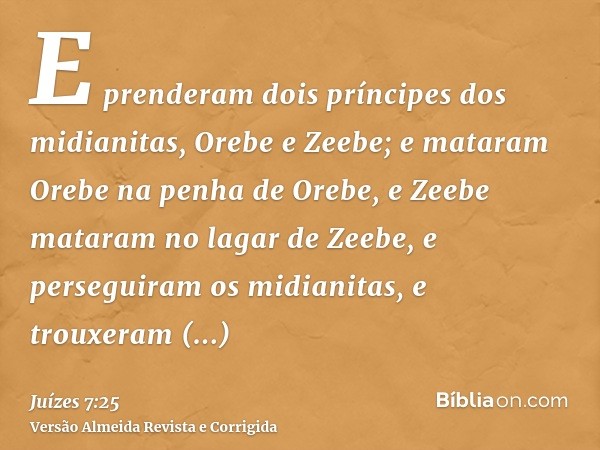 E prenderam dois príncipes dos midianitas, Orebe e Zeebe; e mataram Orebe na penha de Orebe, e Zeebe mataram no lagar de Zeebe, e perseguiram os midianitas, e t