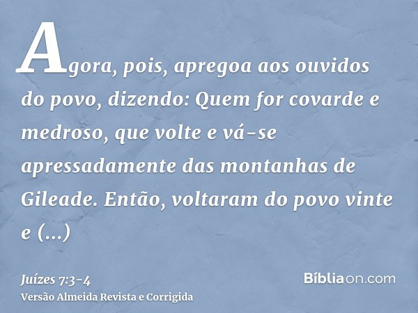 Agora, pois, apregoa aos ouvidos do povo, dizendo: Quem for covarde e medroso, que volte e vá-se apressadamente das montanhas de Gileade. Então, voltaram do pov