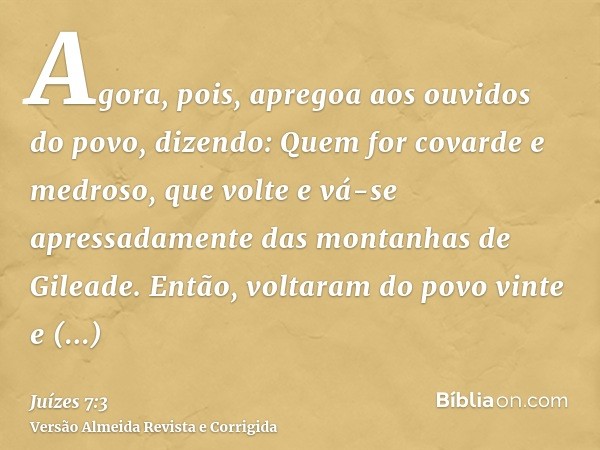 Agora, pois, apregoa aos ouvidos do povo, dizendo: Quem for covarde e medroso, que volte e vá-se apressadamente das montanhas de Gileade. Então, voltaram do pov