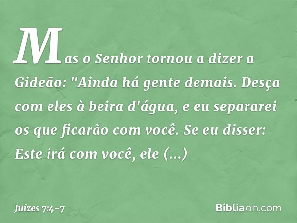 Mas o Senhor tornou a dizer a Gideão: "Ain­da há gente demais. Desça com eles à beira d'água, e eu separarei os que ficarão com você. Se eu disser: Este irá com